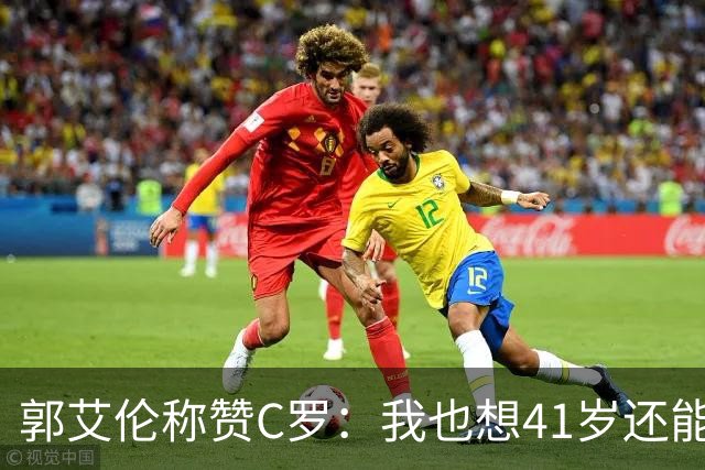 郭艾伦称赞C罗：我也想41岁还能打球让大家评判 挨骂也很幸福